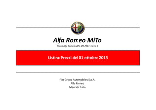 Alfa Romeo MiTo
Nuova Alfa Romeo MiTo MY 2014 - Serie 2

Listino Prezzi del 01 ottobre 2013

Fiat Group Automobiles S.p.A.
Alfa Romeo
Mercato Italia

 