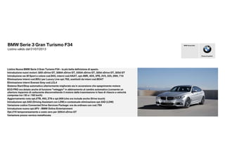 BMW Serie 3 Gran Turismo F34
Listino valido dal 01/07/2013
Listino Nuova BMW Serie 3 Gran Turismo F34 - la più bella definizione di spazio.
Introduzione nuovi motori: 320i xDrive GT, 328iA xDrive GT, 335iA xDrive GT, 320d xDrive GT, 325d GT
Introduzione ver.M Sport e colore cod.B45, interni cod.HAAT, opt.4MR, 4DX, 2PE, 2V5, 225, 2NH, 710
Eliminazione interni cod.BDLI per Luxury Line opt.7S2, sostituiti da inteni cod.BDAT
Eliminazione interni Everest Grey cod.LCL4
Sistema Start/Stop automatico ulteriormente migliorato sia in accensione che spegnimento motore
Piacere di guidare
BMW Group Italia
Variazione codice Connected Drive Services Package: ora da ordinare con cod.7S9
Introduzione nuovo opt.6FV - BMW Online Entertainment
Sistema Start/Stop automatico ulteriormente migliorato sia in accensione che spegnimento motore
ECO PRO ora dotato anche di funzione "veleggio" in abbinamento al cambio automatico (consente un
ulteriore risparmio di carburante disconnettendo il motore dalla trasmissione in fase di rilascio a velocità
comprese tra i 50 e i 160 km/h)
Aggiornamento nota opt.2TB, 493, Z78 e opt.609 (che ora include anche iDrive touch)
Introduzione opt.5AS (Driving Assistant con LDW) e contestuale eliminazione opt.5AD (LDW)
Opt.216 temporaneamente a costo zero per 320i/d xDrive GT
Variazione prezzo vernice metallizzata
 