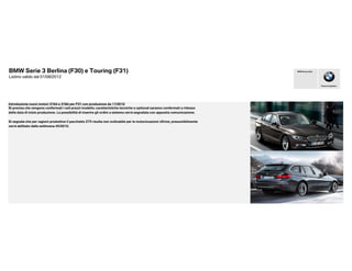 BMW Serie 3 Berlina (F30) e Touring (F31)                                                                                      BMW Group Italia


Listino valido dal 01/08/2012

                                                                                                                                                  Piacere di guidare




Introduzione nuovi motori 316d e 318d per F31 con produzione da 11/2012
Si precisa che vengono confermati i soli prezzi modello; caratteristiche tecniche e optional saranno confermati a ridosso
della data di inizio produzione. La possibilità di inserire gli ordini a sistema verrà segnalata con apposita comunicazione.

Si segnala che per ragioni produttive il pacchetto Z75 risulta non ordinabile per le motorizzazioni xDrive; presumibilmente
verrà abilitato dalla settimana 45/2012.
 