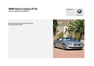 BMW Serie 6 Cabrio (F12)                  BMW Group Italia


Listino valido dal 01/03/2012

                                                             Piacere di guidare




Introduzione motorizzazione 640d xDrive
Introduzione M6 Cabrio
 
