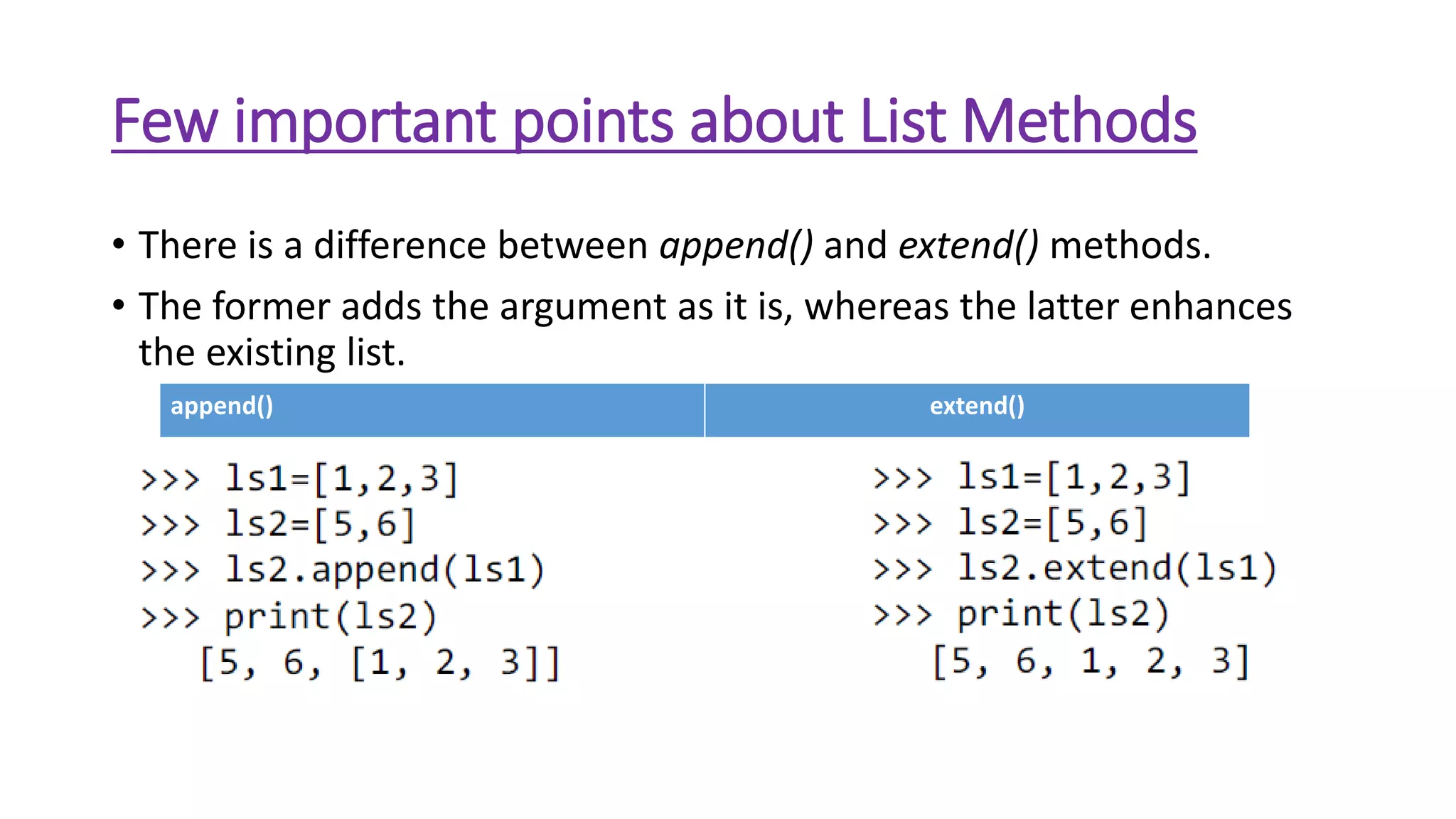 Few important points about List Methods
• There is a difference between append() and extend() methods.
• The former adds the argument as it is, whereas the latter enhances
the existing list.
append() extend()
 