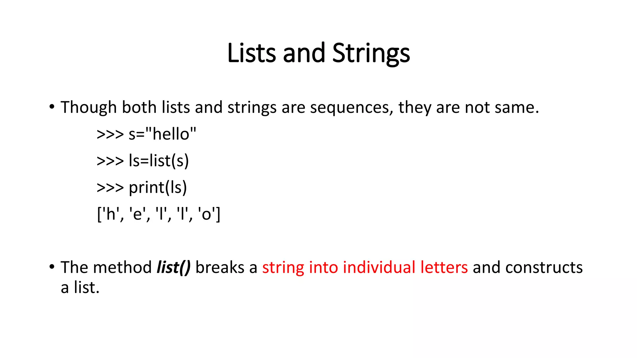 Lists and Strings
• Though both lists and strings are sequences, they are not same.
>>> s="hello"
>>> ls=list(s)
>>> print(ls)
['h', 'e', 'l', 'l', 'o']
• The method list() breaks a string into individual letters and constructs
a list.
 