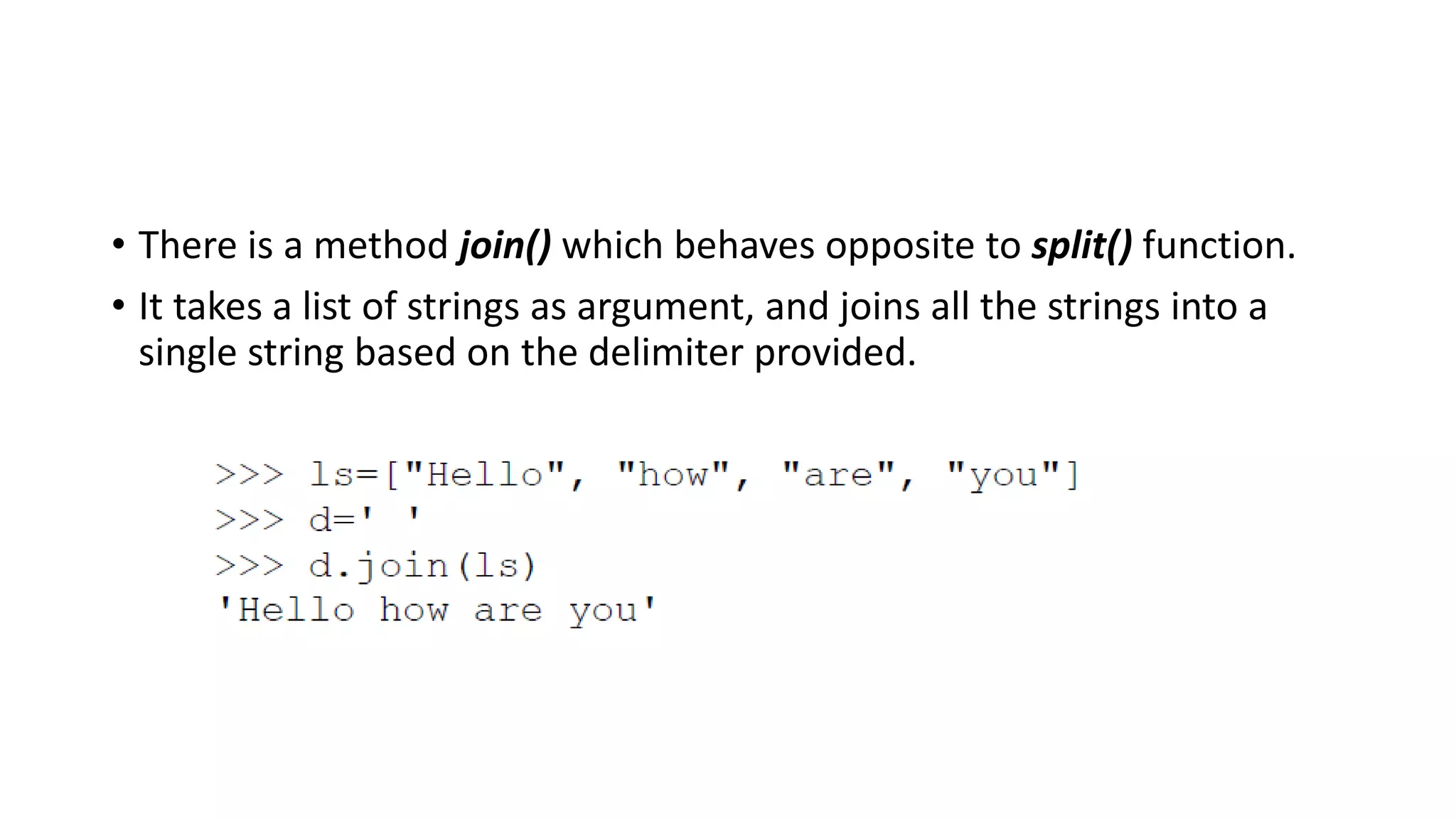 • There is a method join() which behaves opposite to split() function.
• It takes a list of strings as argument, and joins all the strings into a
single string based on the delimiter provided.
 