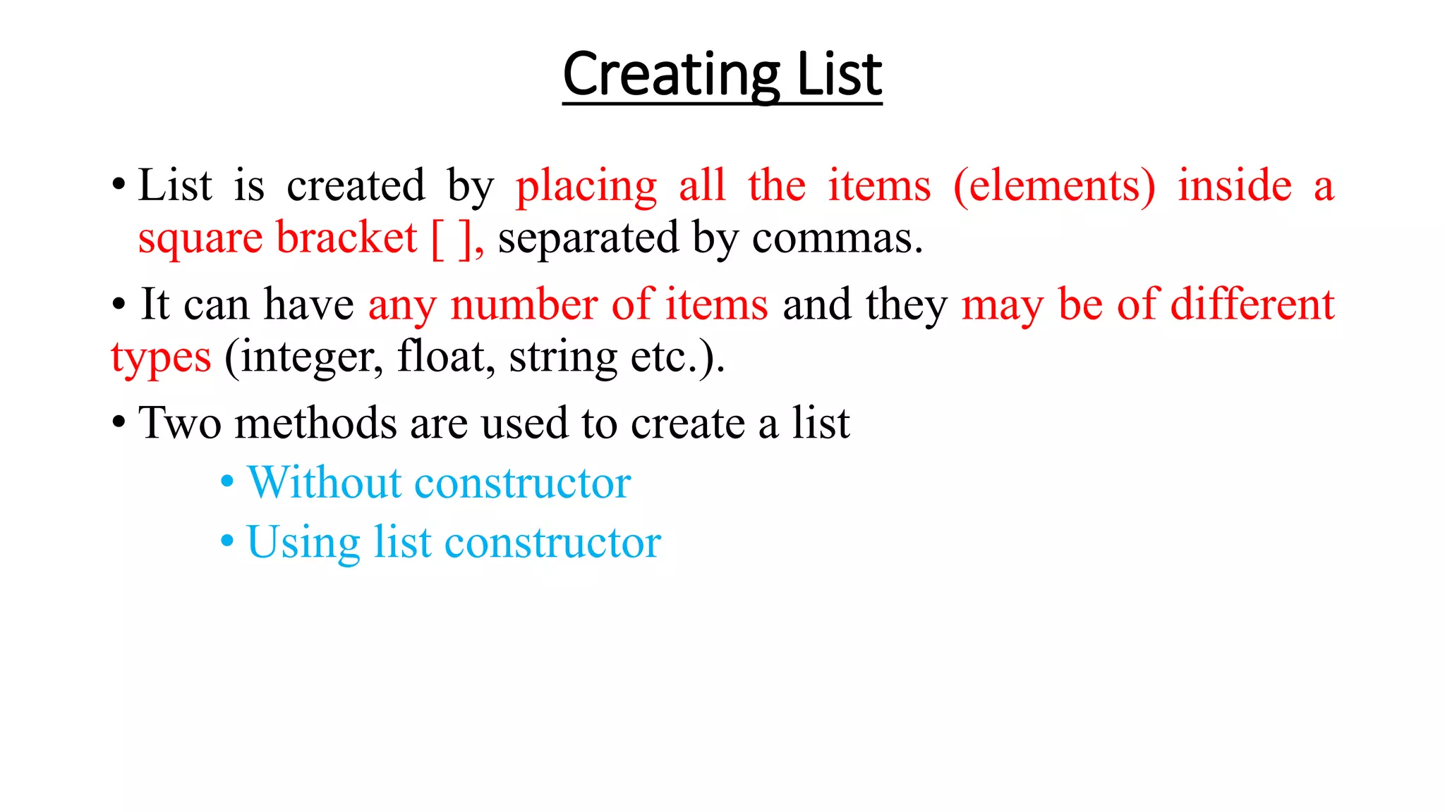 Creating List
• List is created by placing all the items (elements) inside a
square bracket [ ], separated by commas.
• It can have any number of items and they may be of different
types (integer, float, string etc.).
• Two methods are used to create a list
• Without constructor
• Using list constructor
 