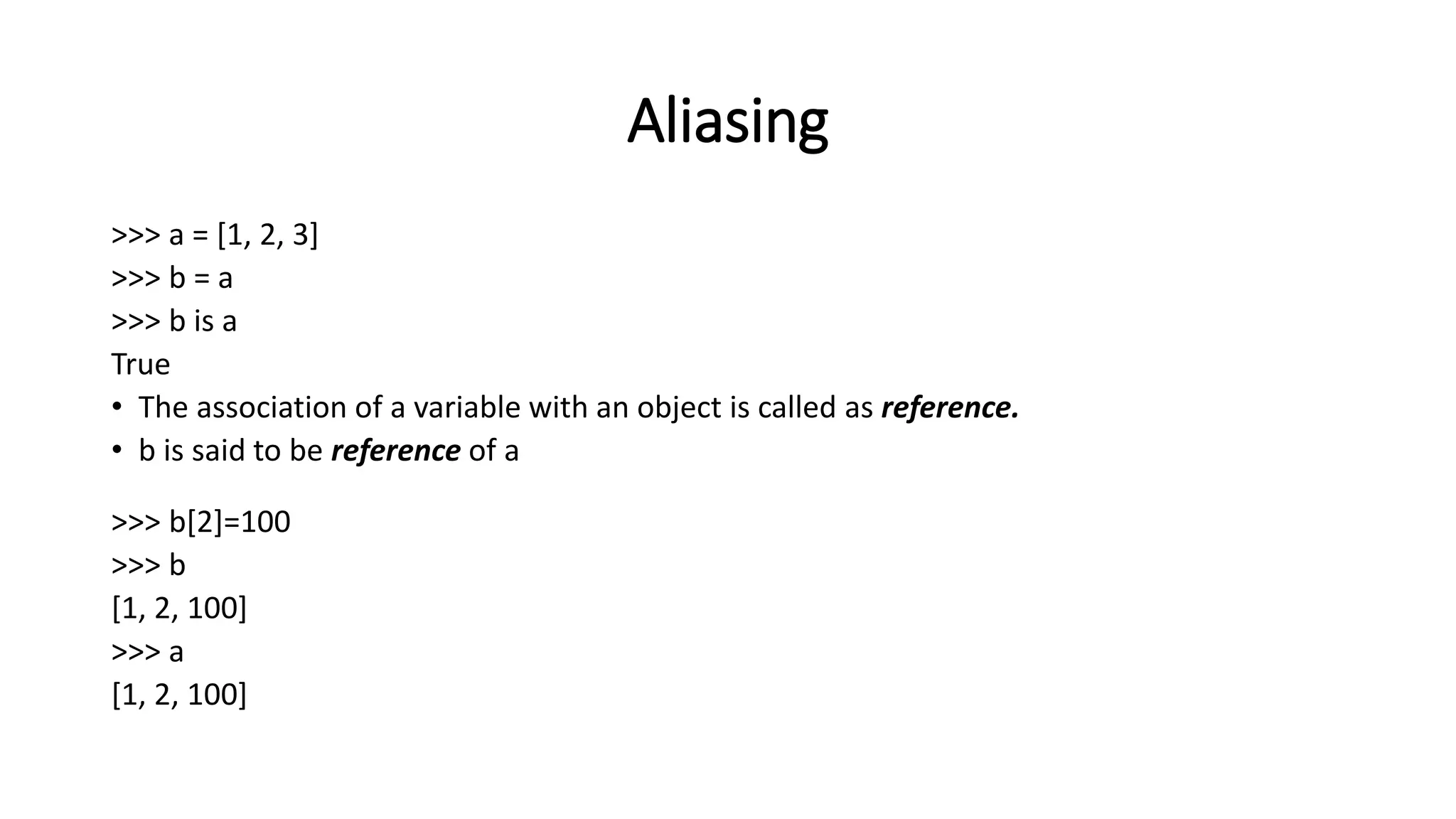 Aliasing
>>> a = [1, 2, 3]
>>> b = a
>>> b is a
True
• The association of a variable with an object is called as reference.
• b is said to be reference of a
>>> b[2]=100
>>> b
[1, 2, 100]
>>> a
[1, 2, 100]
 
