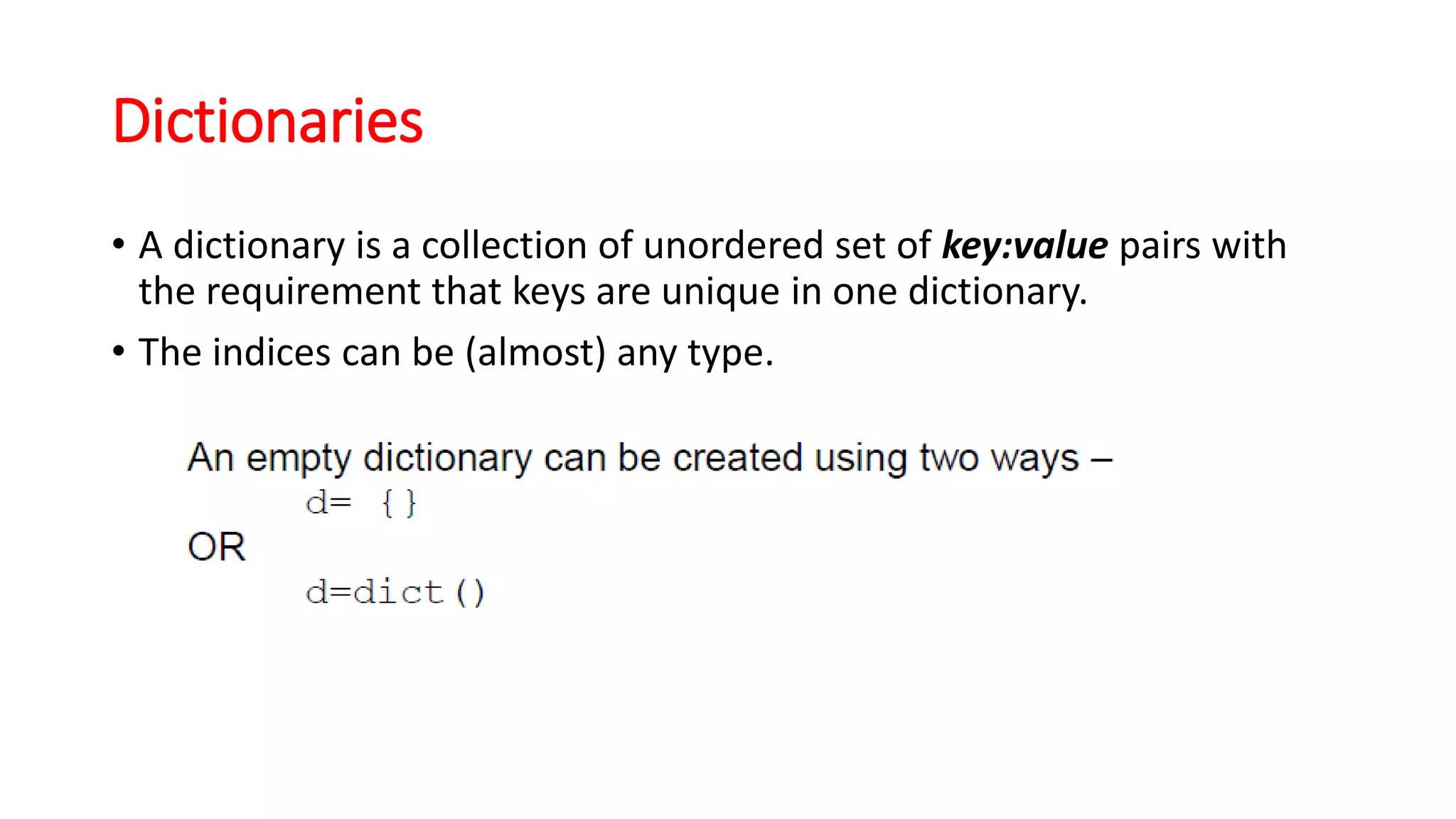 Dictionaries
• A dictionary is a collection of unordered set of key:value pairs with
the requirement that keys are unique in one dictionary.
• The indices can be (almost) any type.
 