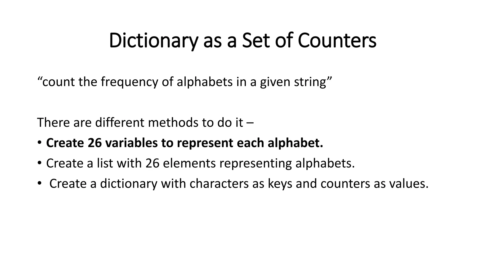 Dictionary as a Set of Counters
“count the frequency of alphabets in a given string”
There are different methods to do it –
• Create 26 variables to represent each alphabet.
• Create a list with 26 elements representing alphabets.
• Create a dictionary with characters as keys and counters as values.
 
