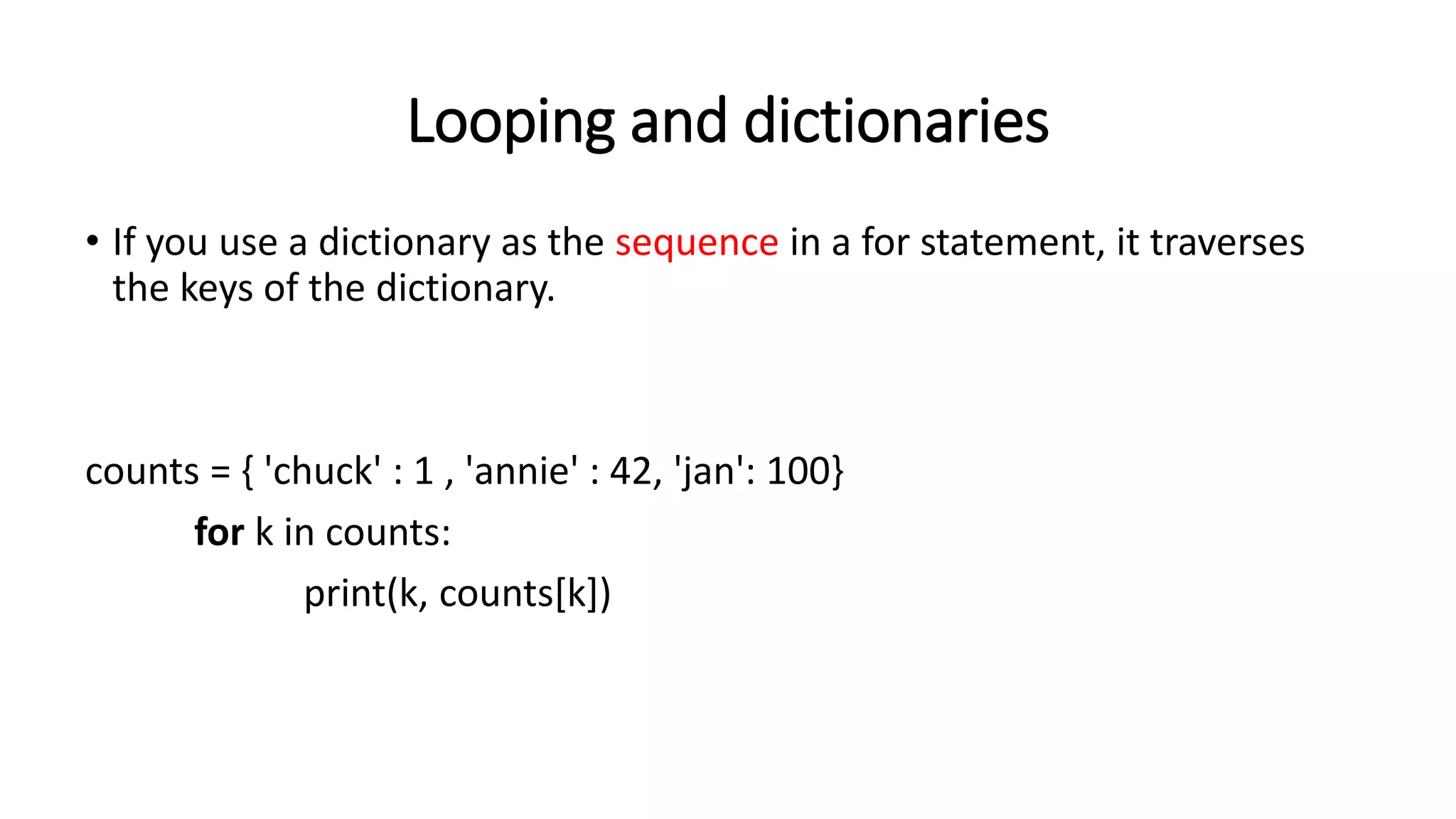 Looping and dictionaries
• If you use a dictionary as the sequence in a for statement, it traverses
the keys of the dictionary.
counts = { 'chuck' : 1 , 'annie' : 42, 'jan': 100}
for k in counts:
print(k, counts[k])
 