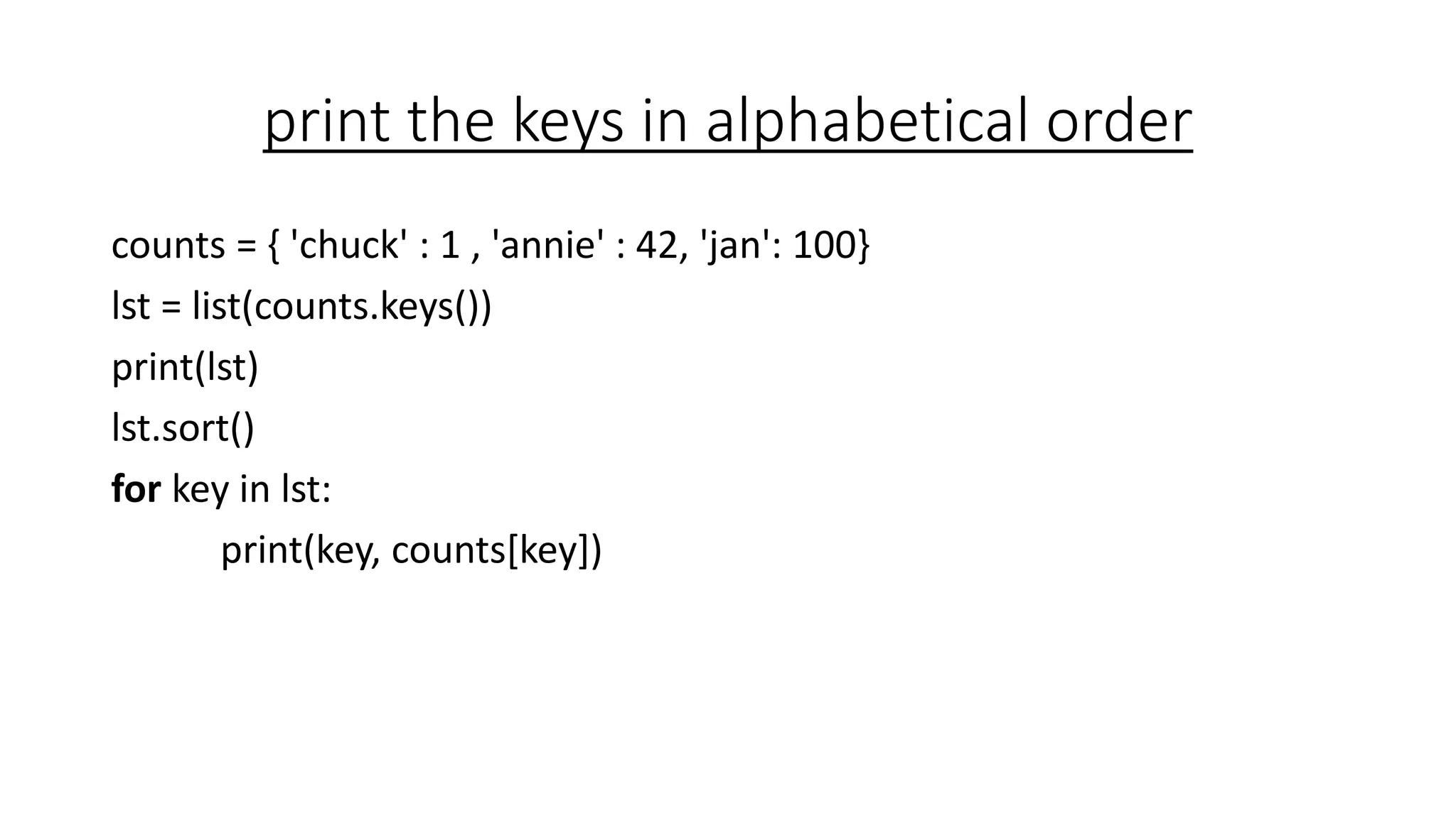 print the keys in alphabetical order
counts = { 'chuck' : 1 , 'annie' : 42, 'jan': 100}
lst = list(counts.keys())
print(lst)
lst.sort()
for key in lst:
print(key, counts[key])
 