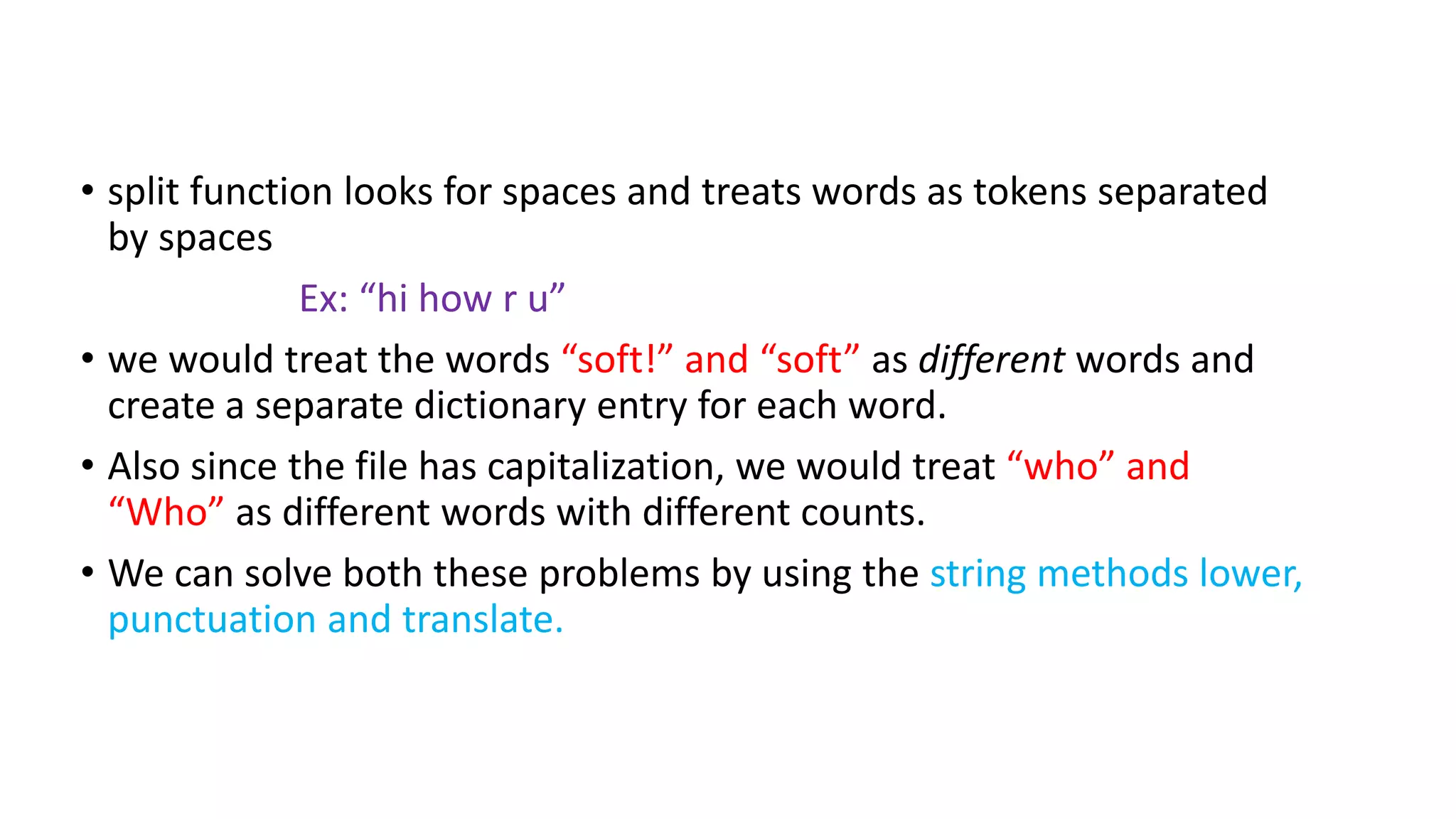 • split function looks for spaces and treats words as tokens separated
by spaces
Ex: “hi how r u”
• we would treat the words “soft!” and “soft” as different words and
create a separate dictionary entry for each word.
• Also since the file has capitalization, we would treat “who” and
“Who” as different words with different counts.
• We can solve both these problems by using the string methods lower,
punctuation and translate.
 