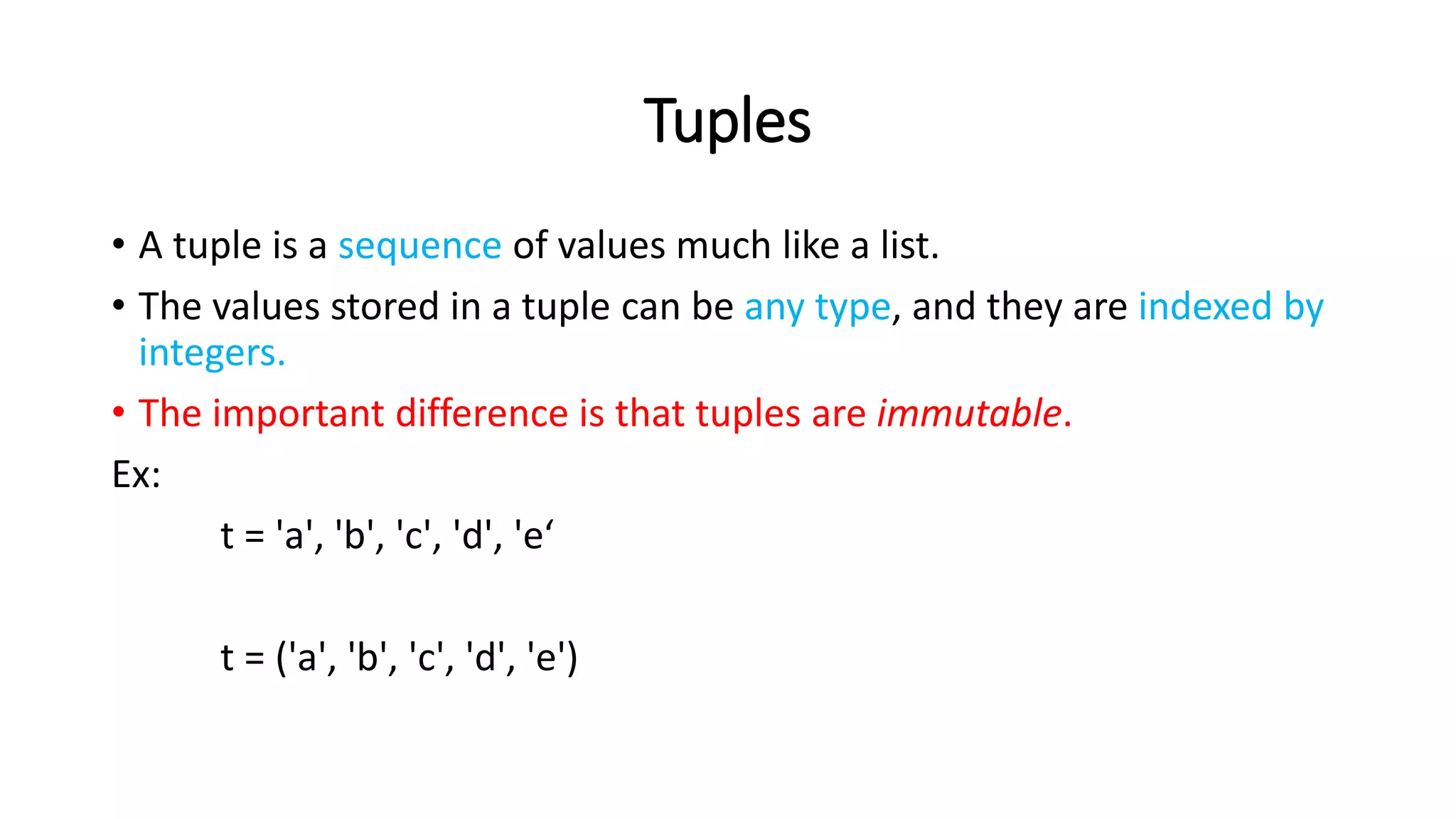 Tuples
• A tuple is a sequence of values much like a list.
• The values stored in a tuple can be any type, and they are indexed by
integers.
• The important difference is that tuples are immutable.
Ex:
t = 'a', 'b', 'c', 'd', 'e‘
t = ('a', 'b', 'c', 'd', 'e')
 