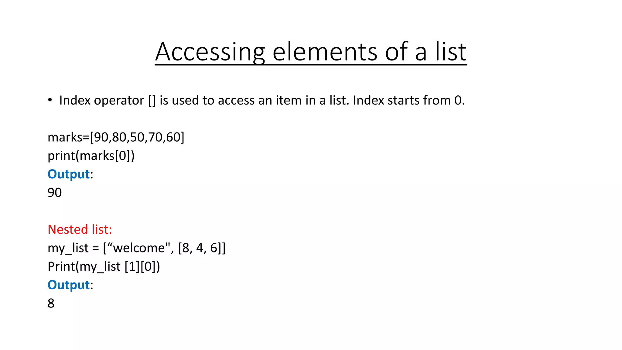 Accessing elements of a list
• Index operator [] is used to access an item in a list. Index starts from 0.
marks=[90,80,50,70,60]
print(marks[0])
Output:
90
Nested list:
my_list = [“welcome", [8, 4, 6]]
Print(my_list [1][0])
Output:
8
 