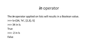in operator
The in operator applied on lists will results in a Boolean value.
>>> ls=[34, 'hi', [2,3],-5]
>>> 34 in ls
True
>>> -2 in ls
False
 
