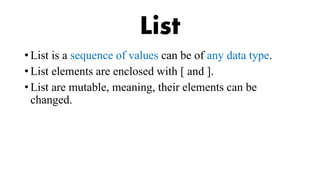 List
• List is a sequence of values can be of any data type.
• List elements are enclosed with [ and ].
• List are mutable, meaning, their elements can be
changed.
 