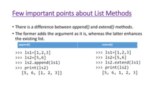 Few important points about List Methods
• There is a difference between append() and extend() methods.
• The former adds the argument as it is, whereas the latter enhances
the existing list.
append() extend()
 