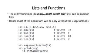 Lists and Functions
• The utility functions like max(), min(), sum(), len() etc. can be used on
lists.
• Hence most of the operations will be easy without the usage of loops.
 