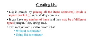 Creating List
• List is created by placing all the items (elements) inside a
square bracket [ ], separated by commas.
• It can have any number of items and they may be of different
types (integer, float, string etc.).
• Two methods are used to create a list
• Without constructor
• Using list constructor
 