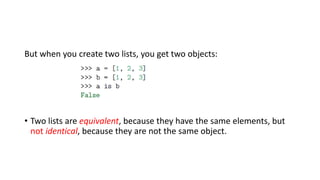 But when you create two lists, you get two objects:
• Two lists are equivalent, because they have the same elements, but
not identical, because they are not the same object.
 