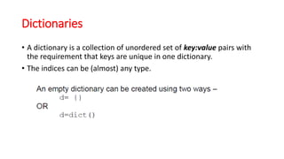 Dictionaries
• A dictionary is a collection of unordered set of key:value pairs with
the requirement that keys are unique in one dictionary.
• The indices can be (almost) any type.
 