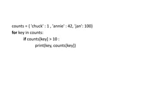 counts = { 'chuck' : 1 , 'annie' : 42, 'jan': 100}
for key in counts:
if counts[key] > 10 :
print(key, counts[key])
 