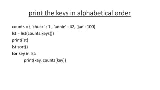 print the keys in alphabetical order
counts = { 'chuck' : 1 , 'annie' : 42, 'jan': 100}
lst = list(counts.keys())
print(lst)
lst.sort()
for key in lst:
print(key, counts[key])
 