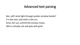 Advanced text parsing
But, soft! what light through yonder window breaks?
It is the east, and Juliet is the sun.
Arise, fair sun, and kill the envious moon,
Who is already sick and pale with grief,
 