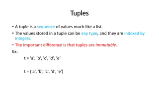 Tuples
• A tuple is a sequence of values much like a list.
• The values stored in a tuple can be any type, and they are indexed by
integers.
• The important difference is that tuples are immutable.
Ex:
t = 'a', 'b', 'c', 'd', 'e‘
t = ('a', 'b', 'c', 'd', 'e')
 