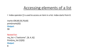 Accessing elements of a list
• Index operator [] is used to access an item in a list. Index starts from 0.
marks=[90,80,50,70,60]
print(marks[0])
Output:
90
Nested list:
my_list = [“welcome", [8, 4, 6]]
Print(my_list [1][0])
Output:
8
 