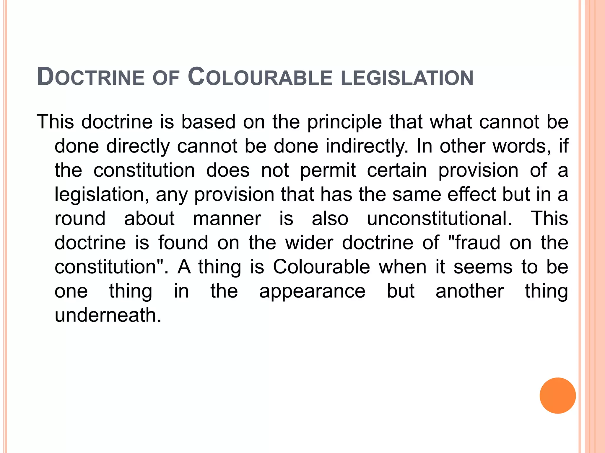 DOCTRINE OF COLOURABLE LEGISLATION
This doctrine is based on the principle that what cannot be
done directly cannot be done indirectly. In other words, if
the constitution does not permit certain provision of a
legislation, any provision that has the same effect but in a
round about manner is also unconstitutional. This
doctrine is found on the wider doctrine of "fraud on the
constitution". A thing is Colourable when it seems to be
one thing in the appearance but another thing
underneath.
 