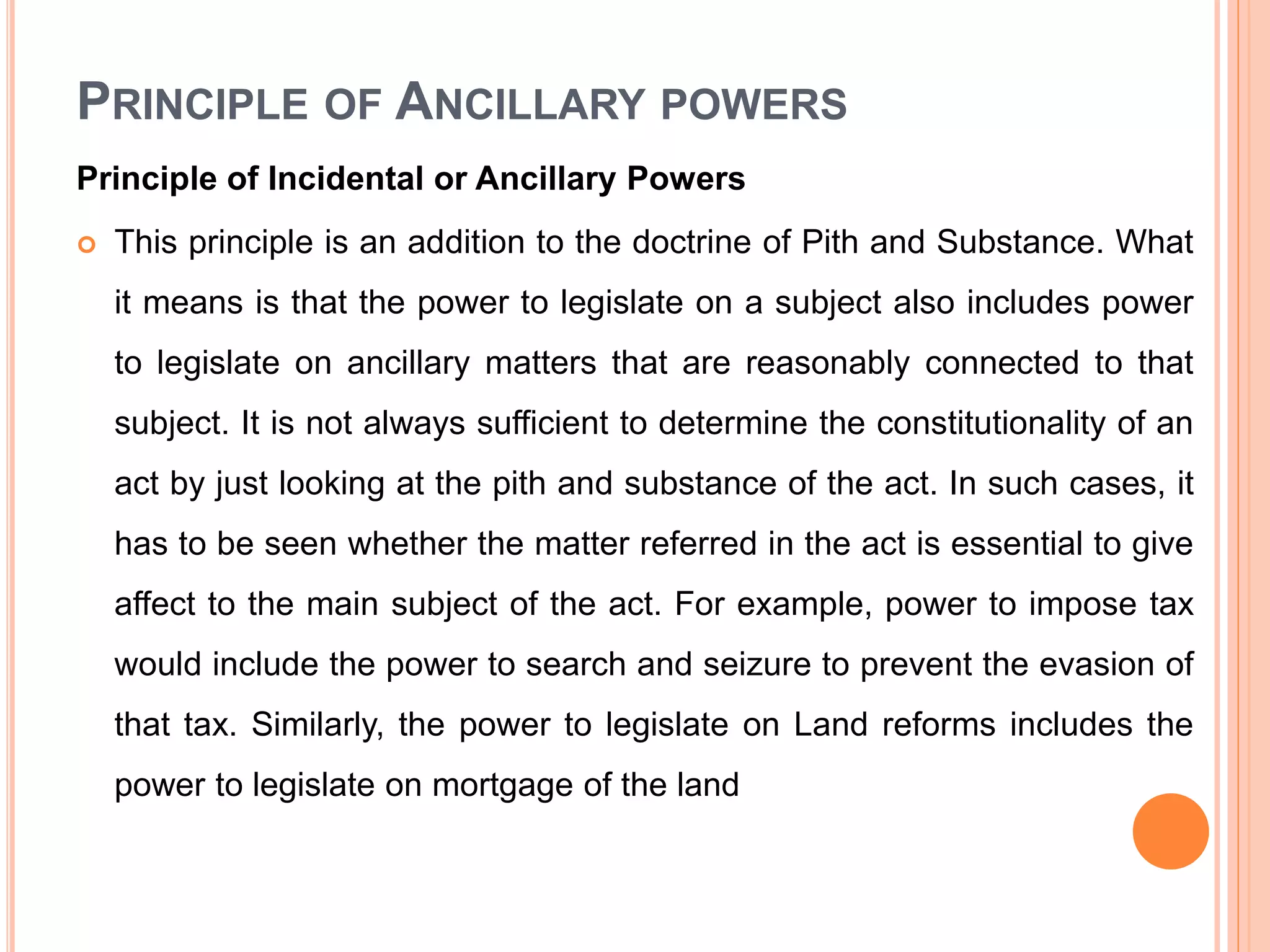 PRINCIPLE OF ANCILLARY POWERS
Principle of Incidental or Ancillary Powers
 This principle is an addition to the doctrine of Pith and Substance. What
it means is that the power to legislate on a subject also includes power
to legislate on ancillary matters that are reasonably connected to that
subject. It is not always sufficient to determine the constitutionality of an
act by just looking at the pith and substance of the act. In such cases, it
has to be seen whether the matter referred in the act is essential to give
affect to the main subject of the act. For example, power to impose tax
would include the power to search and seizure to prevent the evasion of
that tax. Similarly, the power to legislate on Land reforms includes the
power to legislate on mortgage of the land
 