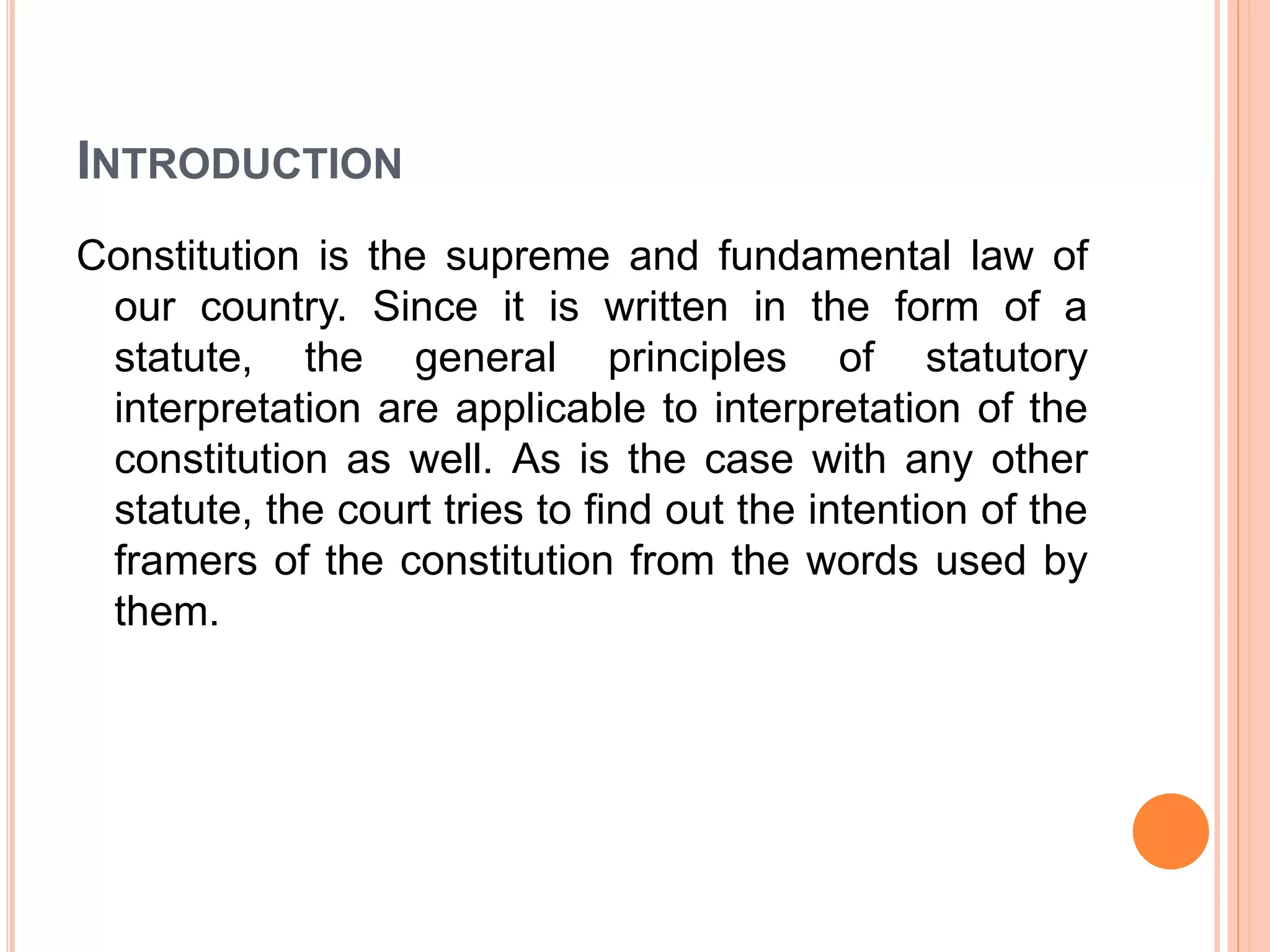 INTRODUCTION
Constitution is the supreme and fundamental law of
our country. Since it is written in the form of a
statute, the general principles of statutory
interpretation are applicable to interpretation of the
constitution as well. As is the case with any other
statute, the court tries to find out the intention of the
framers of the constitution from the words used by
them.
 