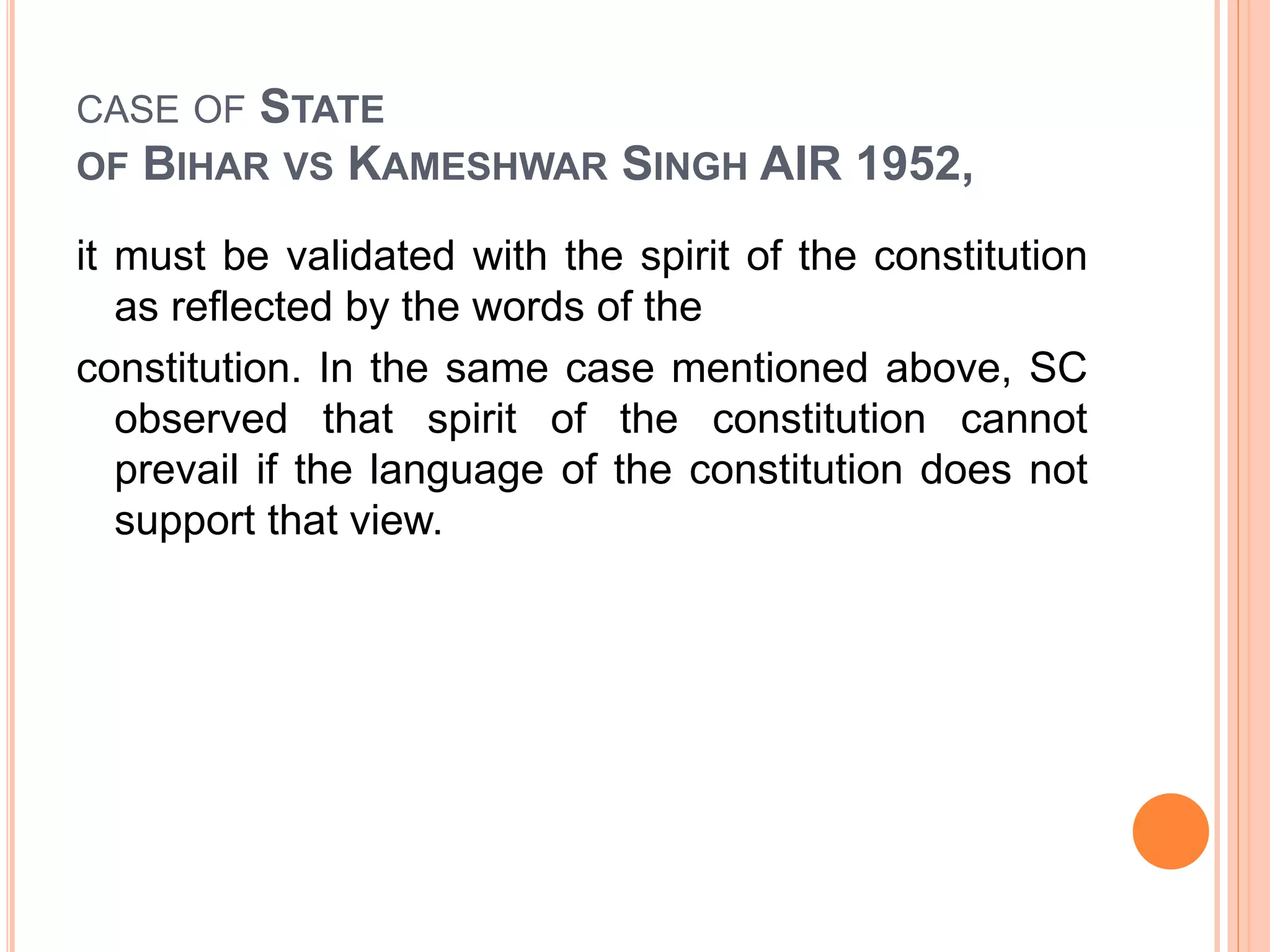CASE OF STATE
OF BIHAR VS KAMESHWAR SINGH AIR 1952,
it must be validated with the spirit of the constitution
as reflected by the words of the
constitution. In the same case mentioned above, SC
observed that spirit of the constitution cannot
prevail if the language of the constitution does not
support that view.
 