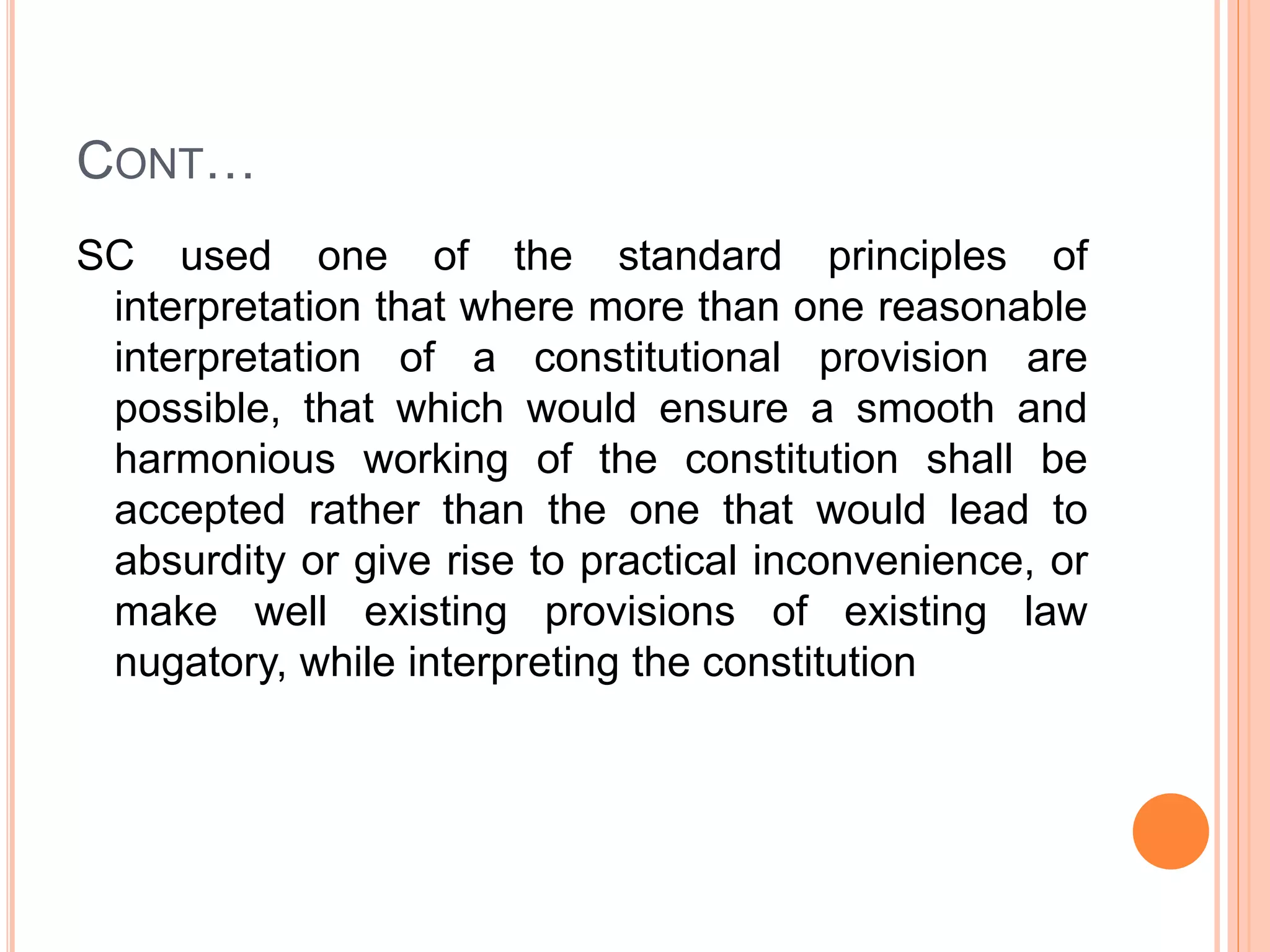 CONT…
SC used one of the standard principles of
interpretation that where more than one reasonable
interpretation of a constitutional provision are
possible, that which would ensure a smooth and
harmonious working of the constitution shall be
accepted rather than the one that would lead to
absurdity or give rise to practical inconvenience, or
make well existing provisions of existing law
nugatory, while interpreting the constitution
 