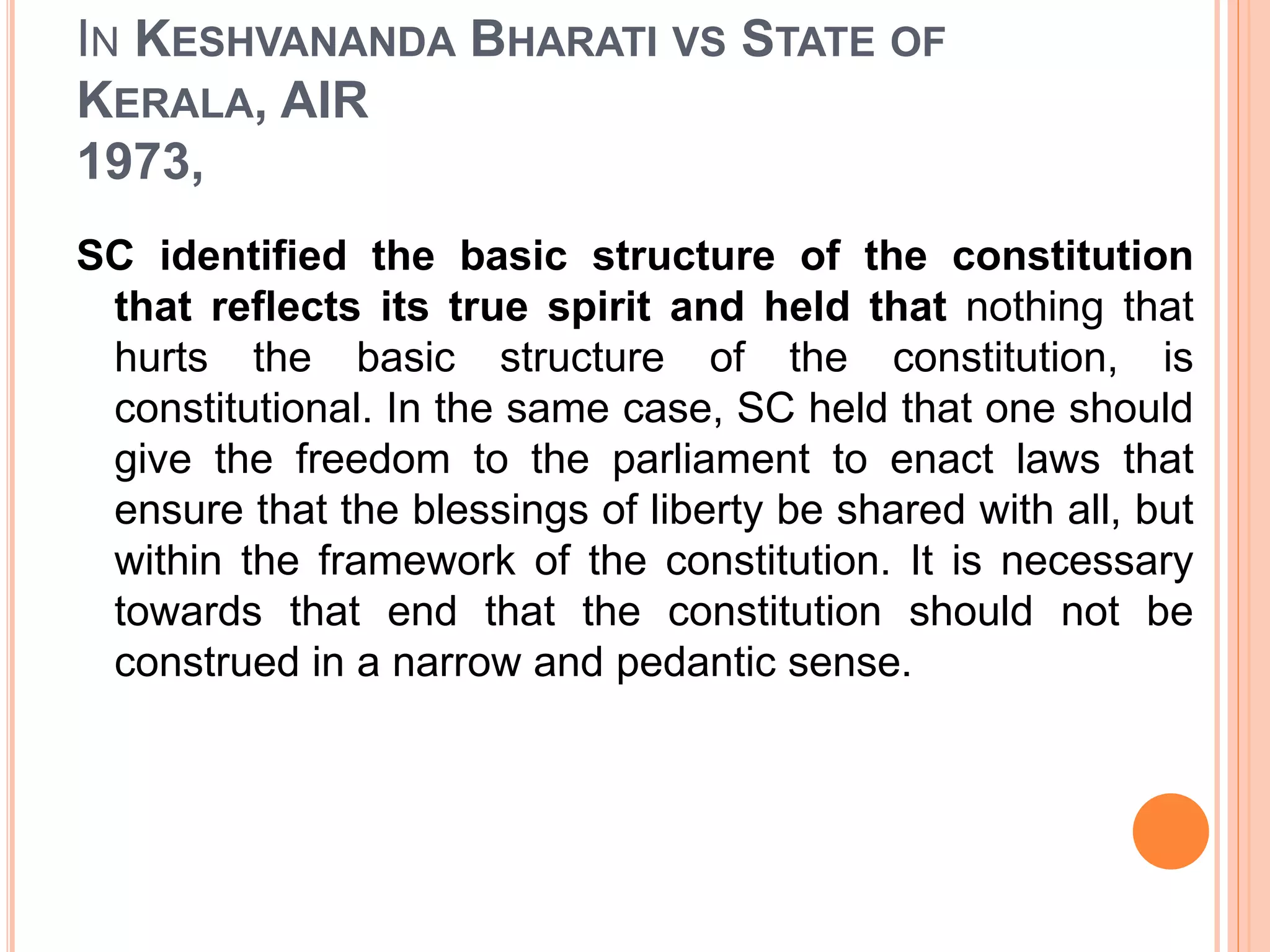 IN KESHVANANDA BHARATI VS STATE OF
KERALA, AIR
1973,
SC identified the basic structure of the constitution
that reflects its true spirit and held that nothing that
hurts the basic structure of the constitution, is
constitutional. In the same case, SC held that one should
give the freedom to the parliament to enact laws that
ensure that the blessings of liberty be shared with all, but
within the framework of the constitution. It is necessary
towards that end that the constitution should not be
construed in a narrow and pedantic sense.
 