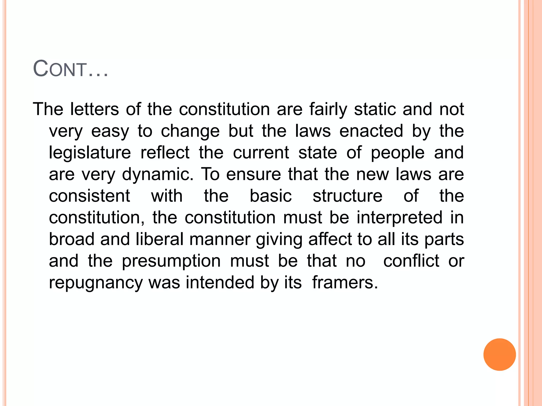 CONT…
The letters of the constitution are fairly static and not
very easy to change but the laws enacted by the
legislature reflect the current state of people and
are very dynamic. To ensure that the new laws are
consistent with the basic structure of the
constitution, the constitution must be interpreted in
broad and liberal manner giving affect to all its parts
and the presumption must be that no conflict or
repugnancy was intended by its framers.
 