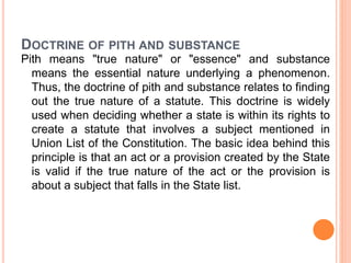 DOCTRINE OF PITH AND SUBSTANCE
Pith means "true nature" or "essence" and substance
means the essential nature underlying a phenomenon.
Thus, the doctrine of pith and substance relates to finding
out the true nature of a statute. This doctrine is widely
used when deciding whether a state is within its rights to
create a statute that involves a subject mentioned in
Union List of the Constitution. The basic idea behind this
principle is that an act or a provision created by the State
is valid if the true nature of the act or the provision is
about a subject that falls in the State list.
 