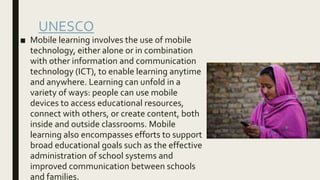 UNESCO
■ Mobile learning involves the use of mobile
technology, either alone or in combination
with other information and communication
technology (ICT), to enable learning anytime
and anywhere. Learning can unfold in a
variety of ways: people can use mobile
devices to access educational resources,
connect with others, or create content, both
inside and outside classrooms. Mobile
learning also encompasses efforts to support
broad educational goals such as the effective
administration of school systems and
improved communication between schools
and families.
 