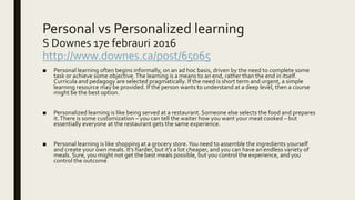 Personal vs Personalized learning
S Downes 17e febrauri 2016
http://www.downes.ca/post/65065
■ Personal learning often begins informally, on an ad hoc basis, driven by the need to complete some
task or achieve some objective.The learning is a means to an end, rather than the end in itself.
Curricula and pedagogy are selected pragmatically. If the need is short term and urgent, a simple
learning resource may be provided. If the person wants to understand at a deep level, then a course
might be the best option.
■ Personalized learning is like being served at a restaurant. Someone else selects the food and prepares
it.There is some customization – you can tell the waiter how you want your meat cooked – but
essentially everyone at the restaurant gets the same experience.
■ Personal learning is like shopping at a grocery store.You need to assemble the ingredients yourself
and create your own meals. It’s harder, but it’s a lot cheaper, and you can have an endless variety of
meals. Sure, you might not get the best meals possible, but you control the experience, and you
control the outcome
 