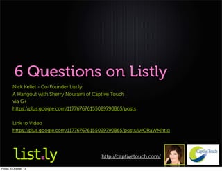 6 Questions on Listly
         Nick Kellet - Co-Founder List.ly
         A Hangout with Sherry Nouraini of Captive Touch
         via G+
         https://plus.google.com/117767676155029790865/posts

         Link to Video
         https://plus.google.com/117767676155029790865/posts/iwQRaWMhtiq




                                             http://captivetouch.com/

Friday, 5 October, 12
 