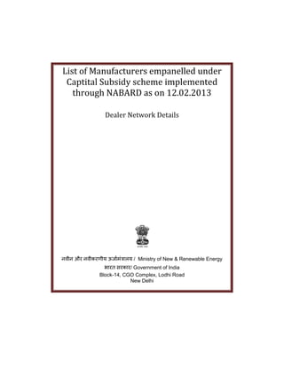 List of Manufacturers empanelled under
Captital Subsidy scheme implemented
through NABARD as on 12.02.2013
Dealer Network Details
नवीन और नवीकरणीय ऊर्जामंत्रजलय / Ministry of New & Renewable Energy
भजरत सरकजर/ Government of India
Block-14, CGO Complex, Lodhi Road
New Delhi
 