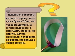 Зададимся вопросом:
сколько сторон у этого
куска бумаги? Две, как
у любого другого? А
ничего подобного. У
него ОДНА сторона. Не
верите? Хотите –
проверьте: попробуйте
закрасить это кольцо с
одной стороны.
 