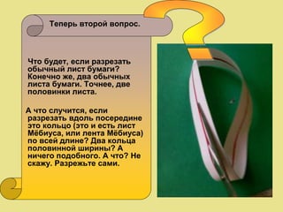 Теперь второй вопрос.
Что будет, если разрезать
обычный лист бумаги?
Конечно же, два обычных
листа бумаги. Точнее, две
половинки листа.
А что случится, если
разрезать вдоль посередине
это кольцо (это и есть лист
Мёбиуса, или лента Мёбиуса)
по всей длине? Два кольца
половинной ширины? А
ничего подобного. А что? Не
скажу. Разрежьте сами.
 