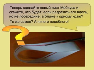 Теперь сделайте новый лист Мёбиуса и
скажите, что будет, если разрезать его вдоль,
но не посередине, а ближе к одному краю?
То же самое? А ничего подобного!
 