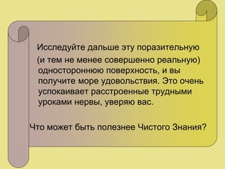 Исследуйте дальше эту поразительную
(и тем не менее совершенно реальную)
одностороннюю поверхность, и вы
получите море удовольствия. Это очень
успокаивает расстроенные трудными
уроками нервы, уверяю вас.
Что может быть полезнее Чистого Знания?
 