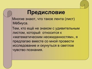 Предисловие
Многие знают, что такое лента (лист)
Мёбиуса.
Тем, кто ещё не знаком с удивительным
листом, который относится к
«математическим неожиданностям», я
предлагаю вместе со мной провести
исследование и окунуться в светлое
чувство познания.
 
