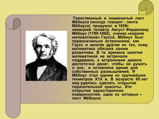 Таинственный и знаменитый лист
Мёбиуса (иногда говорят : лента
Мёбиуса) придумал в 1858г.
немецкий геометр Август Фердинанд
Мёбиус (1790-1868), ученик «короля
математиков» Гаусса. Мёбиус был
первоначально астрономом, как
Гаусс и многие другие из тех, кому
математика обязана своим
развитием. В те времена занятия
математикой не встречали
поддержки, а астрономия давала
достаточно денег, чтобы не думать
о них, и оставляла время для
собственных размышлений. И
Мёбиус стал одним из крупнейших
геометров Х1Х в. В возрасте 68 лет
ему удалось сделать открытие
поразительной красоты. Это
открытие односторонних
поверхностей, одна из которых –
лист Мёбиуса.
 