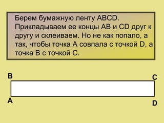 Берем бумажную ленту АВСD.
Прикладываем ее концы АВ и СD друг к
другу и склеиваем. Но не как попало, а
так, чтобы точка А совпала с точкой D, а
точка B с точкой С.
А
В С
D
 