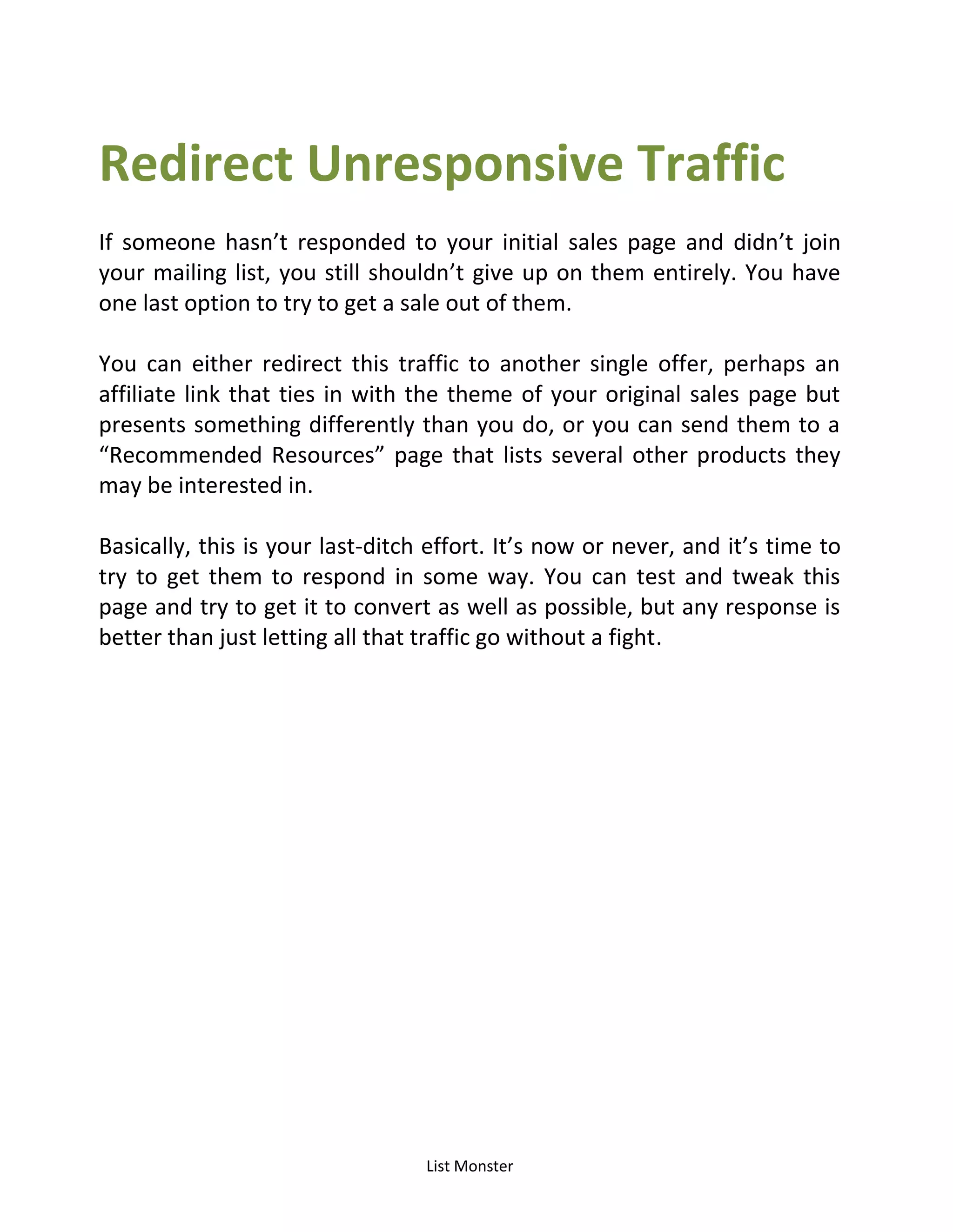 List Monster
Redirect Unresponsive Traffic
If someone hasn’t responded to your initial sales page and didn’t join
your mailing list, you still shouldn’t give up on them entirely. You have
one last option to try to get a sale out of them.
You can either redirect this traffic to another single offer, perhaps an
affiliate link that ties in with the theme of your original sales page but
presents something differently than you do, or you can send them to a
Recommended Resources page that lists several other products they
may be interested in.
Basically, this is your last-ditch effort. It’s now or never, and it’s time to
try to get them to respond in some way. You can test and tweak this
page and try to get it to convert as well as possible, but any response is
better than just letting all that traffic go without a fight.
 