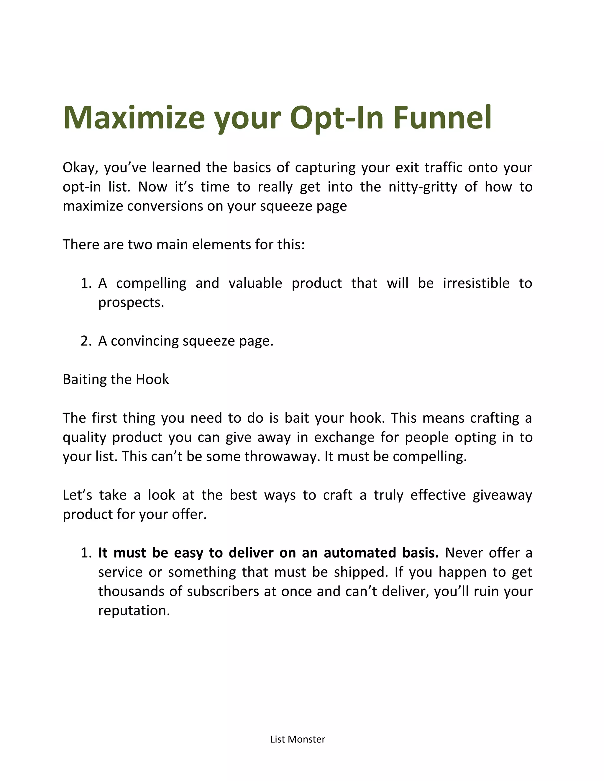 List Monster
Maximize your Opt-In Funnel
Okay, you’ve learned the basics of capturing your exit traffic onto your
opt-in list. Now it’s time to really get into the nitty-gritty of how to
maximize conversions on your squeeze page
There are two main elements for this:
1. A compelling and valuable product that will be irresistible to
prospects.
2. A convincing squeeze page.
Baiting the Hook
The first thing you need to do is bait your hook. This means crafting a
quality product you can give away in exchange for people opting in to
your list. This can’t be some throwaway. It must be compelling.
Let’s take a look at the best ways to craft a truly effective giveaway
product for your offer.
1. It must be easy to deliver on an automated basis. Never offer a
service or something that must be shipped. If you happen to get
thousands of subscribers at once and can’t deliver, you’ll ruin your
reputation.
 