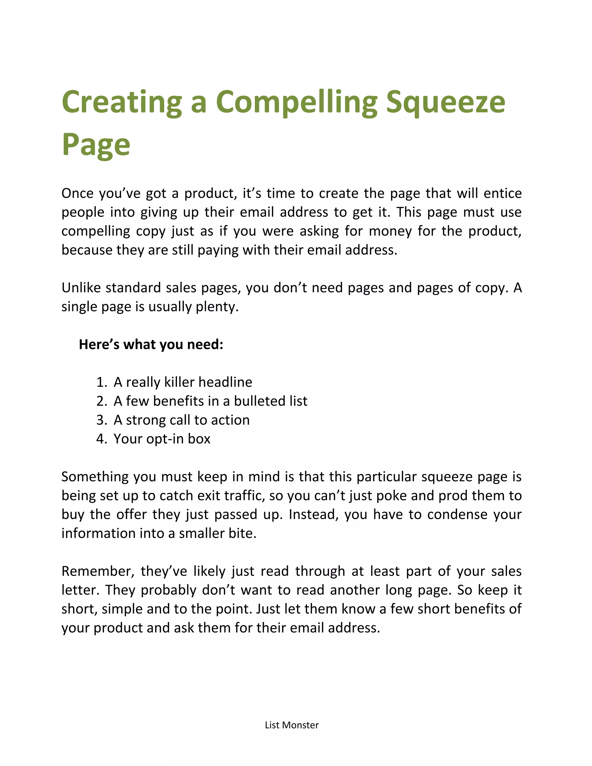 List Monster
Creating a Compelling Squeeze
Page
Once you’ve got a product, it’s time to create the page that will entice
people into giving up their email address to get it. This page must use
compelling copy just as if you were asking for money for the product,
because they are still paying with their email address.
Unlike standard sales pages, you don’t need pages and pages of copy. A
single page is usually plenty.
Here’s what you need:
1. A really killer headline
2. A few benefits in a bulleted list
3. A strong call to action
4. Your opt-in box
Something you must keep in mind is that this particular squeeze page is
being set up to catch exit traffic, so you can’t just poke and prod them to
buy the offer they just passed up. Instead, you have to condense your
information into a smaller bite.
Remember, they’ve likely just read through at least part of your sales
letter. They probably don’t want to read another long page. So keep it
short, simple and to the point. Just let them know a few short benefits of
your product and ask them for their email address.
 